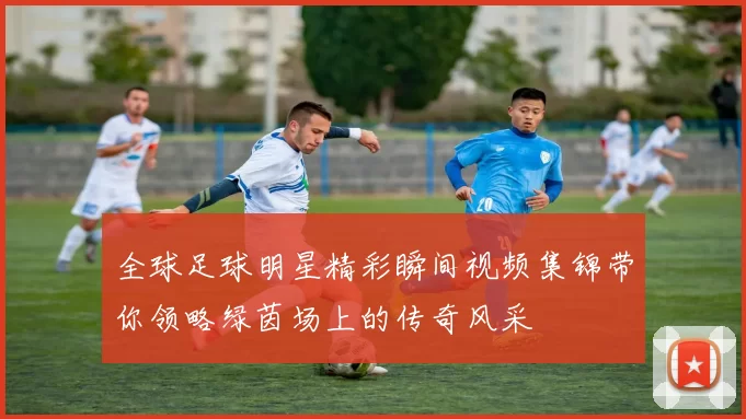 全球足球明星精彩瞬间视频集锦带你领略绿茵场上的传奇风采