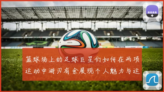 篮球场上的足球巨星们如何在两项运动中游刃有余展现个人魅力与运动精神