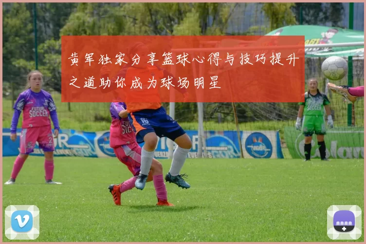 黄军独家分享篮球心得与技巧提升之道助你成为球场明星