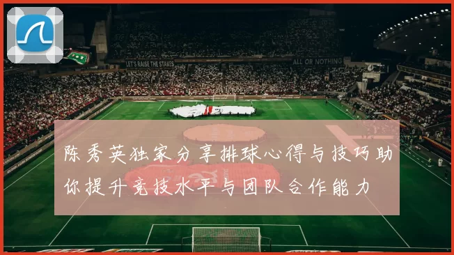 陈秀英独家分享排球心得与技巧助你提升竞技水平与团队合作能力