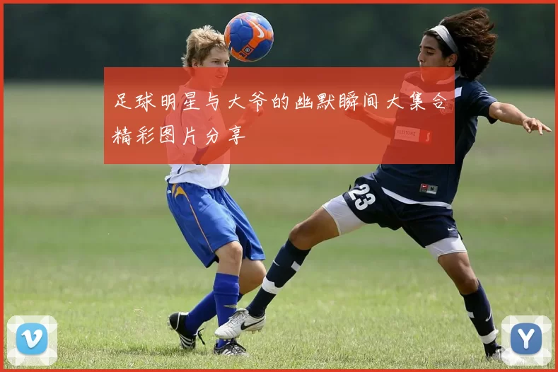 足球明星与大爷的幽默瞬间大集合精彩图片分享
