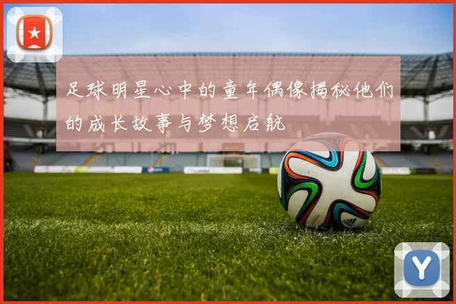 足球明星心中的童年偶像揭秘他们的成长故事与梦想启航