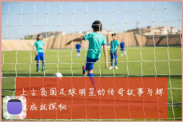 上古岛国足球明星的传奇故事与辉煌成就探秘